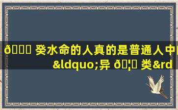 🍀 癸水命的人真的是普通人中的“异 🦋 类”吗